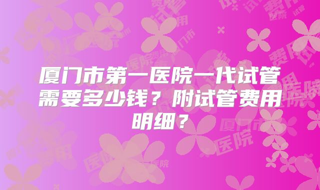 厦门市第一医院一代试管需要多少钱？附试管费用明细？