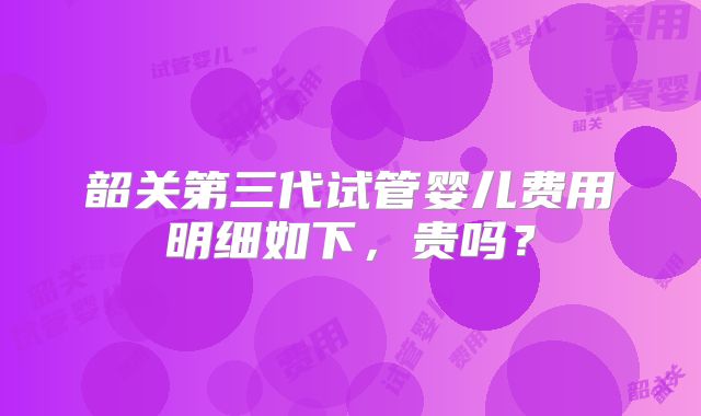 韶关第三代试管婴儿费用明细如下，贵吗？