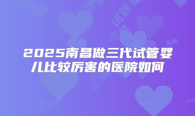 2025南昌做三代试管婴儿比较厉害的医院如何