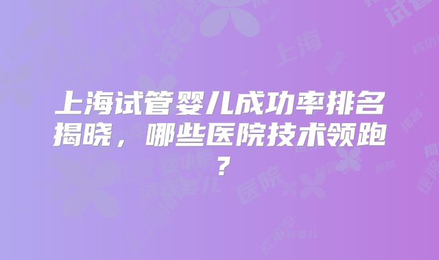 上海试管婴儿成功率排名揭晓，哪些医院技术领跑？