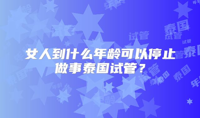 女人到什么年龄可以停止做事泰国试管？