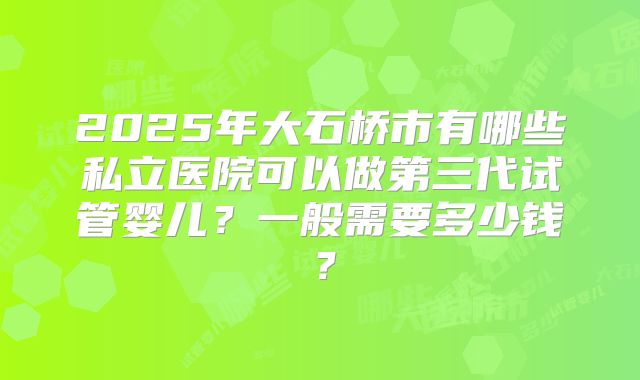 2025年大石桥市有哪些私立医院可以做第三代试管婴儿？一般需要多少钱？