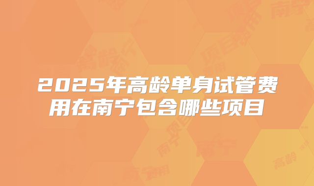 2025年高龄单身试管费用在南宁包含哪些项目