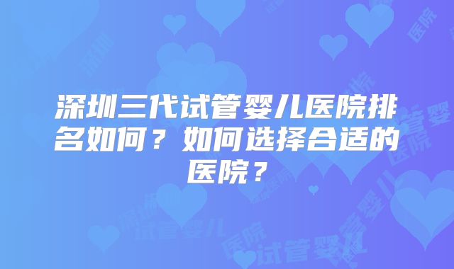 深圳三代试管婴儿医院排名如何？如何选择合适的医院？