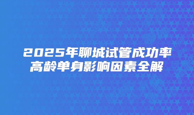 2025年聊城试管成功率高龄单身影响因素全解