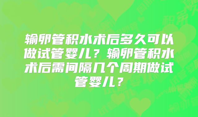 输卵管积水术后多久可以做试管婴儿？输卵管积水术后需间隔几个周期做试管婴儿？
