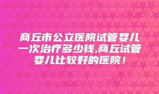 商丘市公立医院试管婴儿一次治疗多少钱,商丘试管婴儿比较好的医院！