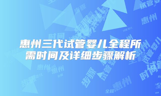 惠州三代试管婴儿全程所需时间及详细步骤解析