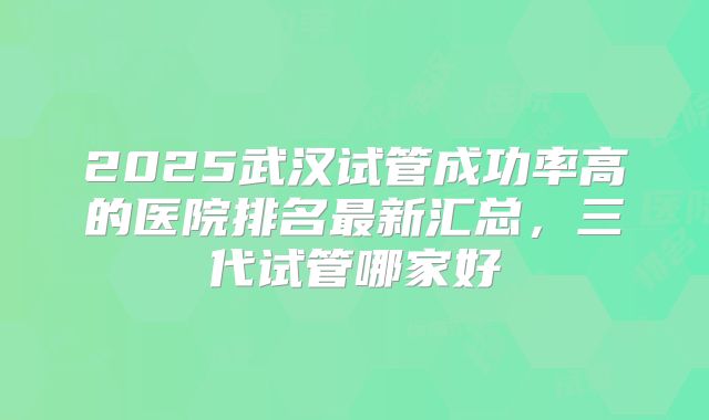 2025武汉试管成功率高的医院排名最新汇总，三代试管哪家好