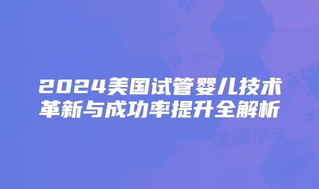 2024美国试管婴儿技术革新与成功率提升全解析
