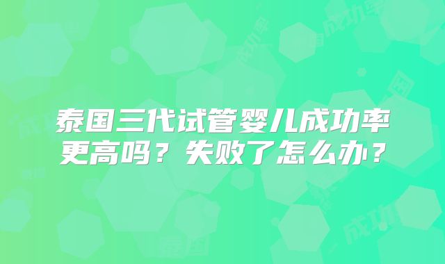 泰国三代试管婴儿成功率更高吗？失败了怎么办？