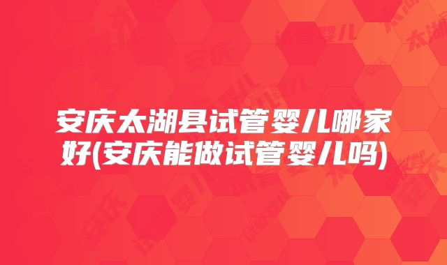 安庆太湖县试管婴儿哪家好(安庆能做试管婴儿吗)