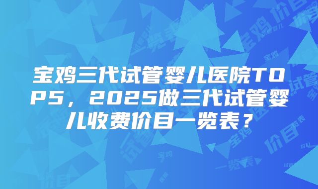 宝鸡三代试管婴儿医院TOP5，2025做三代试管婴儿收费价目一览表？