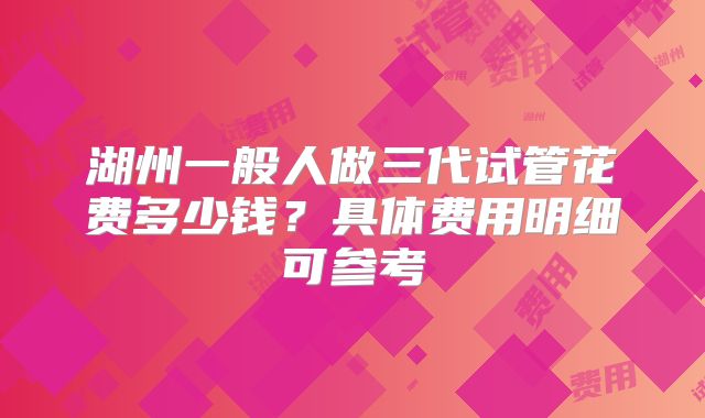 湖州一般人做三代试管花费多少钱？具体费用明细可参考
