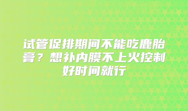 试管促排期间不能吃鹿胎膏？想补内膜不上火控制好时间就行