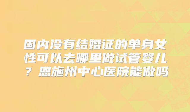 国内没有结婚证的单身女性可以去哪里做试管婴儿？恩施州中心医院能做吗