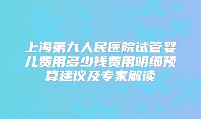上海第九人民医院试管婴儿费用多少钱费用明细预算建议及专家解读