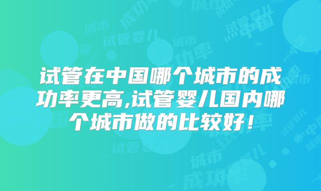试管在中国哪个城市的成功率更高,试管婴儿国内哪个城市做的比较好！