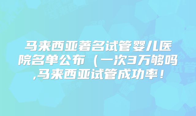 马来西亚著名试管婴儿医院名单公布（一次3万够吗,马来西亚试管成功率！