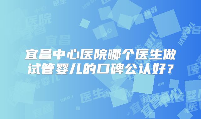 宜昌中心医院哪个医生做试管婴儿的口碑公认好？