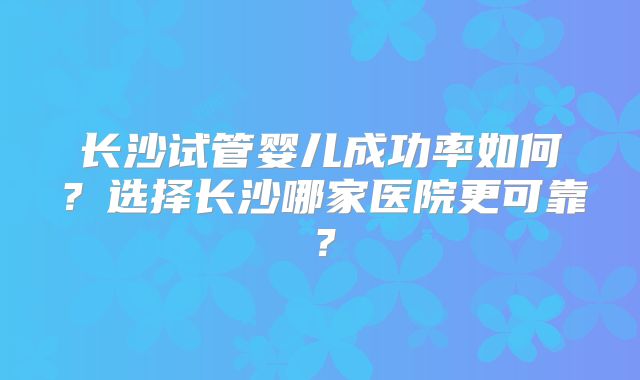 长沙试管婴儿成功率如何？选择长沙哪家医院更可靠？