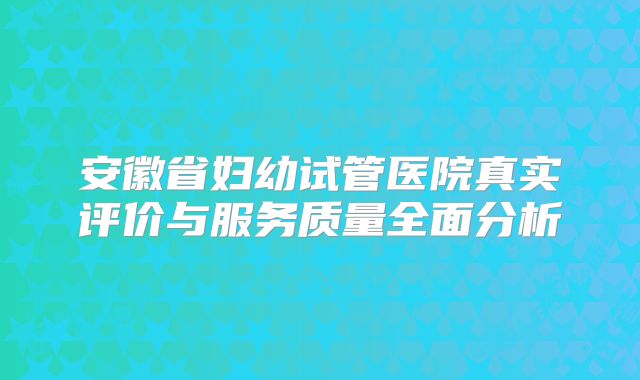 安徽省妇幼试管医院真实评价与服务质量全面分析