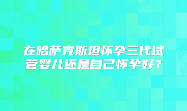 在哈萨克斯坦怀孕三代试管婴儿还是自己怀孕好？