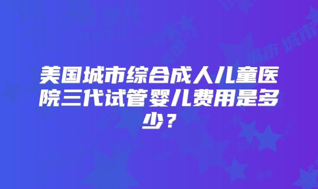 美国城市综合成人儿童医院三代试管婴儿费用是多少？