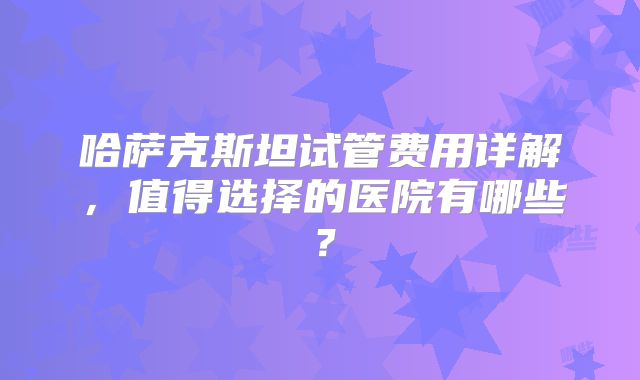 哈萨克斯坦试管费用详解,值得选择的医院有哪些?