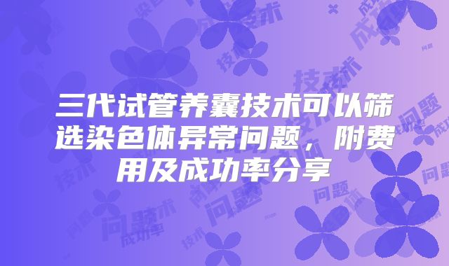 三代试管养囊技术可以筛选染色体异常问题，附费用及成功率分享