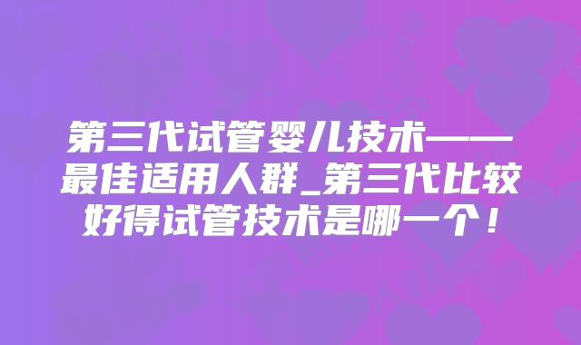 第三代试管婴儿技术——最佳适用人群_第三代比较好得试管技术是哪一个！