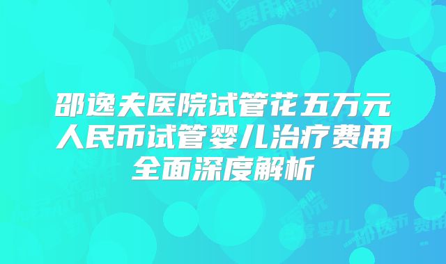 邵逸夫医院试管花五万元人民币试管婴儿治疗费用全面深度解析