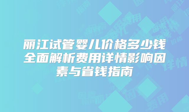丽江试管婴儿价格多少钱全面解析费用详情影响因素与省钱指南