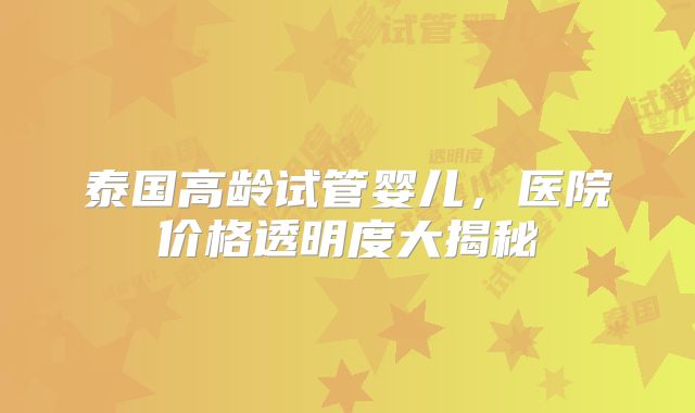 泰国高龄试管婴儿，医院价格透明度大揭秘