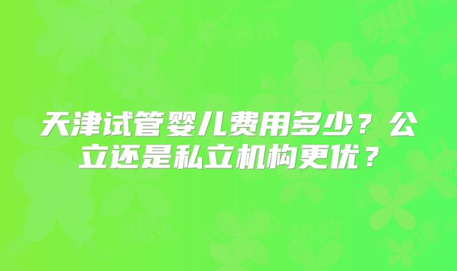 天津试管婴儿费用多少？公立还是私立机构更优？