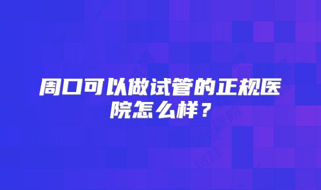 周口可以做试管的正规医院怎么样？