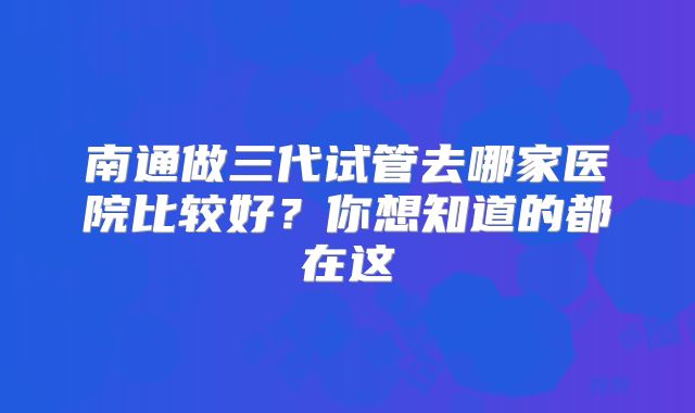 南通做三代试管去哪家医院比较好?你想知道的都在这