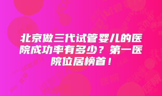 北京做三代试管婴儿的医院成功率有多少？第一医院位居榜首！