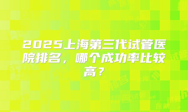 2025上海第三代试管医院排名,哪个成功率比较高?