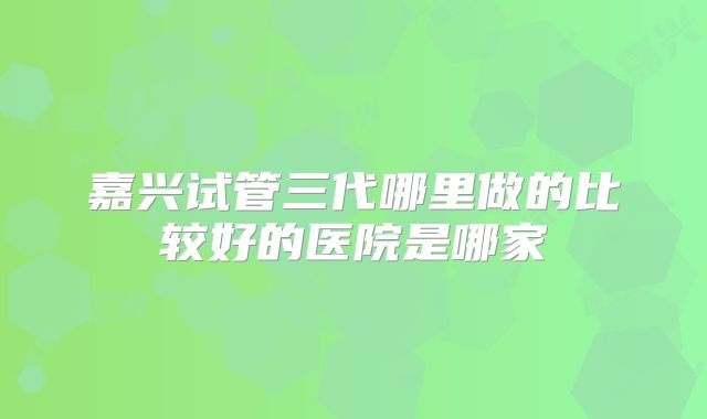 嘉兴试管三代哪里做的比较好的医院是哪家