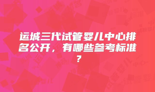 运城三代试管婴儿中心排名公开，有哪些参考标准？