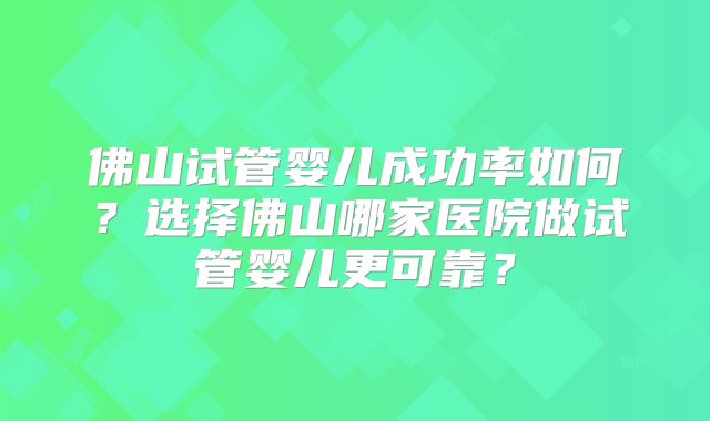 佛山试管婴儿成功率如何？选择佛山哪家医院做试管婴儿更可靠？