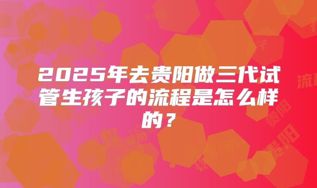 2025年去贵阳做三代试管生孩子的流程是怎么样的?