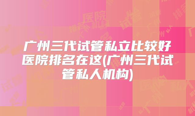 广州三代试管私立比较好医院排名在这(广州三代试管私人机构)