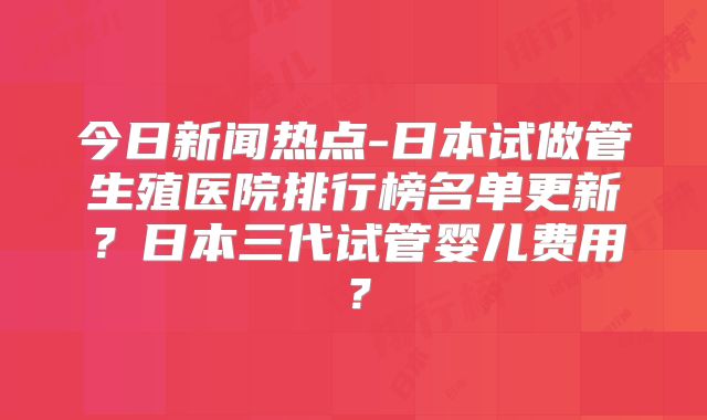 今日新闻热点-日本试做管生殖医院排行榜名单更新?日本三代试管婴儿费用?