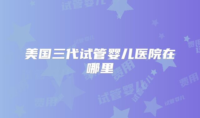 美国三代试管婴儿医院在哪里