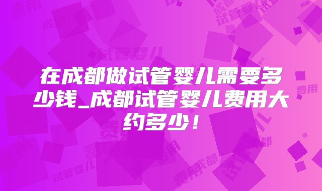 在成都做试管婴儿需要多少钱_成都试管婴儿费用大约多少！