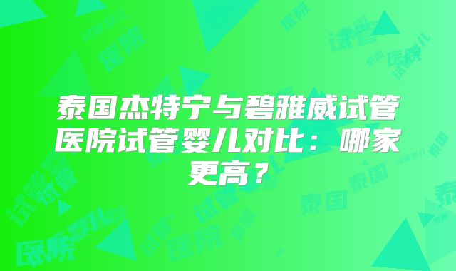 泰国杰特宁与碧雅威试管医院试管婴儿对比:哪家更高?