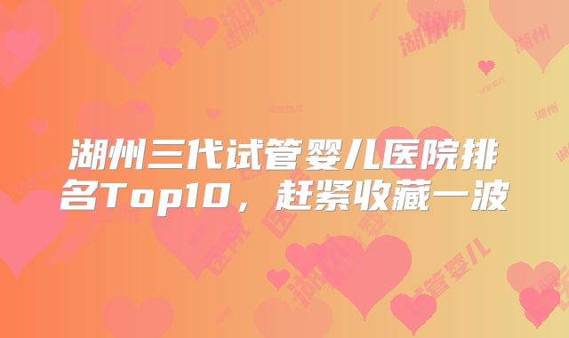 湖州三代试管婴儿医院排名Top10,赶紧收藏一波