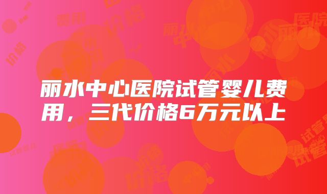 丽水中心医院试管婴儿费用，三代价格6万元以上